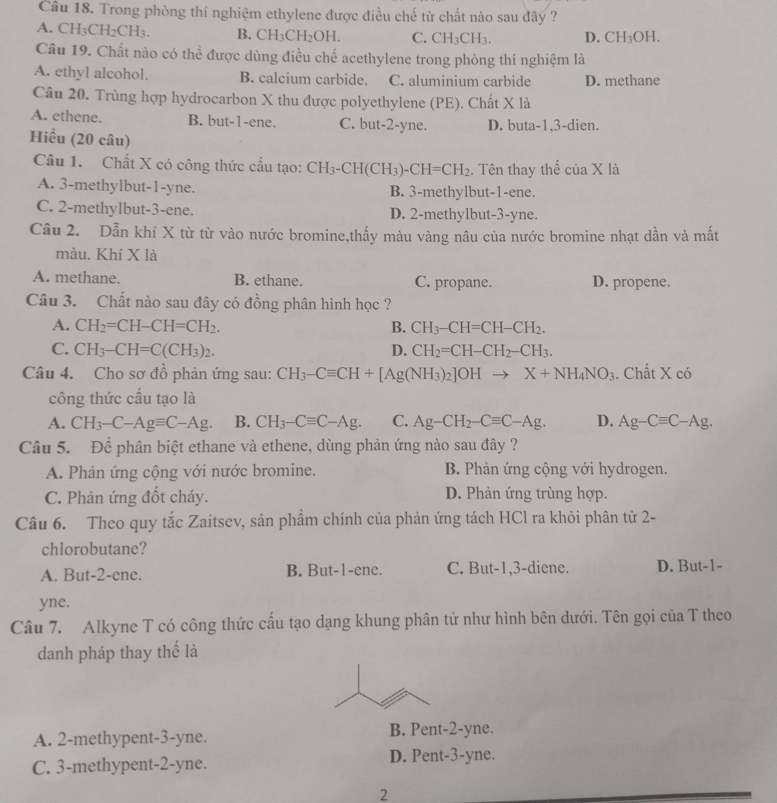 Trong phòng thí nghiệm ethylene được điều chế từ chất nào sau đây ?
A. CH₃Cl 120 CH₃.
B. CH_3CH_2OH. C. CH_3CH_3. D. CH_3OH.
Câu 19. Chất nào có thể được dùng điều chế acethylene trong phòng thí nghiệm là
A. ethyl alcohol. B. calcium carbide. C. aluminium carbide D. methane
Câu 20. Trùng hợp hydrocarbon X thu được polyethylene (PE). Chất I * 12
A. ethene. B. but-1-ene. C. but-2-yne. D. buta-1,3-dien.
Hiểu (20 câu)
Câu 1. Chất X có công thức cấu tạo: CH_3-CH(CH_3)-CH=CH_2. Tên thay thế cia* 1a
A. 3-methylbut-1-yne. B. 3-methylbut-1-ene.
C. 2-methylbut-3-ene. D. 2-methylbut-3-yne.
Câu 2. Dẫn khí X từ từ vào nước bromine,thấy màu vàng nâu của nước bromine nhạt dần và mất
màu. Khí X là
A. methane. B. ethane. C. propane. D. propene.
Câu 3. Chất nào sau đây có đồng phân hình học ?
A. CH_2=CH-CH=CH_2. B. CH_3-CH=CH-CH_2.
C. CH_3-CH=C(CH_3)_2. D. CH_2=CH-CH_2-CH_3.
Câu 4. Cho sơ đồ phản ứng sau: CH_3-Cequiv CH+[Ag(NH_3)_2]OHto X+NH_4NO_3. Chất X có
công thức cấu tạo là
A. CH_3-C-Agequiv C-Ag. B. CH_3-Cequiv C-Ag. C. Ag-CH_2-Cequiv C-Ag. D. Ag-Cequiv C-Ag.
Câu 5. Để phân biệt ethane và ethene, dùng phản ứng nào sau đây ?
A. Phản ứng cộng với nước bromine. B. Phản ứng cộng với hydrogen.
C. Phản ứng đốt cháy. D. Phản ứng trùng hợp.
Câu 6. Theo quy tắc Zaitsev, sản phầm chính của phản ứng tách HCl ra khỏi phân tử 2-
chlorobutane?
A. But-2-ene. B. But-1-ene. C. But-1,3-diene. D. But-1-
yne.
Câu 7. Alkyne T có công thức cấu tạo dạng khung phân tử như hình bên dưới. Tên gọi của T theo
danh pháp thay thế là
A. 2-methypent-3-yne.
B. Pent-2-yne.
D. Pent-3-yne.
C. 3-methypent-2-yne.
2