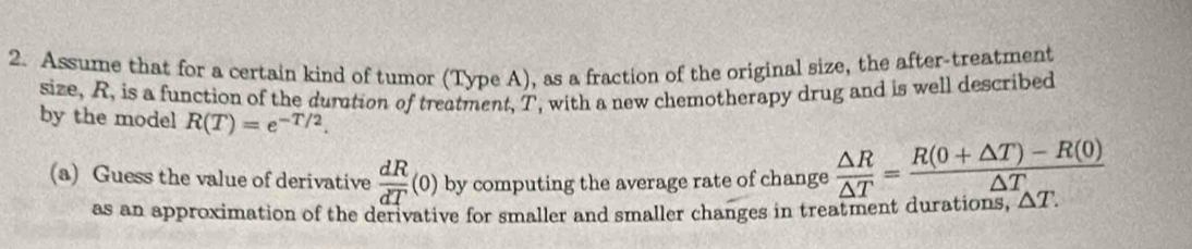 Assume that for a certain kind of tumor (Type A), as a fraction of the original size, the after-treatment 
size, R, is a function of the durtion of treatment, T, with a new chemotherapy drug and is well described 
by the model R(T)=e^(-T/2). 
(a) Guess the value of derivative  dR/dT (0) by computing the average rate of change  △ R/△ T = (R(0+△ T)-R(0))/△ T 
as an approximation of the derivative for smaller and smaller changes in treatment durations, △ T.