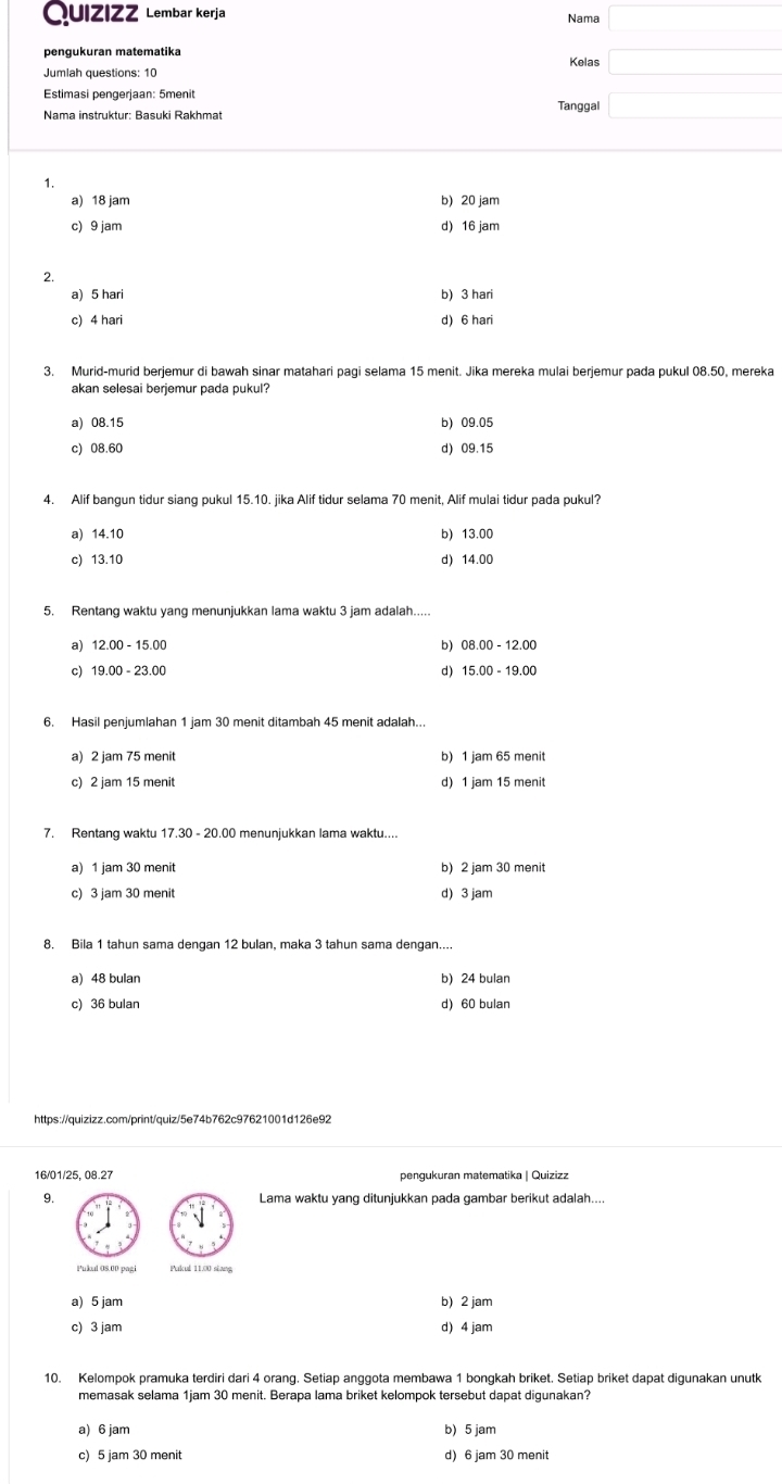 Quizizz  Lembar kerja Nama (-3,4)
pengukuran matematika Kelas □
Estimasi pengerjaan: 5menit
Nama instruktur: Basuki Rakhmat Tanggal □
1.
a) 18 jam b) 20 jam
c) 9 jam d) 16 jam
2.
a) 5 hari b) 3 hari
c) 4 hari d) 6 hari
3. Murid-murid berjemur di bawah sinar matahari pagi selama 15 menit. Jika mereka mulai berjemur pada pukul 08.50, mereka
akan selesai berjemur pada pukul?
a) 08.15 b) 09.05
c) 08.60 d) 09.15
4. Alif bangun tidur siang pukul 15.10. jika Alif tidur selama 70 menit, Alif mulai tidur pada pukul?
a) 14.10 b) 13.00
c) 13.10 d) 14.00
5. Rentang waktu yang menunjukkan lama waktu 3 jam adalah.....
a) 12.00 - 15.00 b) 08.00 - 12.00
c) 19.00 - 23.00 d) 15.00 - 19.00
6. Hasil penjumlahan 1 jam 30 menit ditambah 45 menit adalah...
a) 2 jam 75 menit b) 1 jam 65 menit
c) 2 jam 15 menit d) 1 jam 15 menit
7. Rentang waktu 17.30 - 20.00 menunjukkan lama waktu....
a) 1 jam 30 menit b) 2 jam 30 menit
c) 3 jam 30 menit d) 3 jam
8. Bila 1 tahun sama dengan 12 bulan, maka 3 tahun sama dengan....
a) 48 bulan b) 24 bulan
c) 36 bulan d) 60 bulan
https://quizizz.com/print/quiz/5e74b762c97621001d126e92
16/01/25, 08.27 pengukuran matematika | Quizizz
9. Lama waktu yang ditunjukkan pada gambar berikut adalah....
Pukul 08.00 pagi Pukul 11.00 siang
a) 5 jam b) 2 jam
c) 3 jam d) 4 jam
10. Kelompok pramuka terdiri dari 4 orang. Setiap anggota membawa 1 bongkah briket. Setiap briket dapat digunakan unutk
memasak selama 1jam 30 menit. Berapa lama briket kelompok tersebut dapat digunakan?
a) 6 jam b) 5 jam
c) 5 jam 30 menit d) 6 jam 30 menit