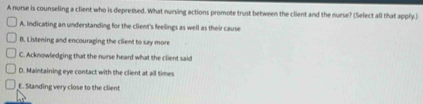 A nurse is counseling a client who is depressed. What nursing actions promote trust between the client and the nurse? (Select all that apply.)
A. Indicating an understanding for the client's feelings as well as their cause
B. Listening and encouraging the client to say more
C. Acknowledging that the nurse heard what the client said
D. Maintaining eye contact with the client at all times
E. Standing very close to the client