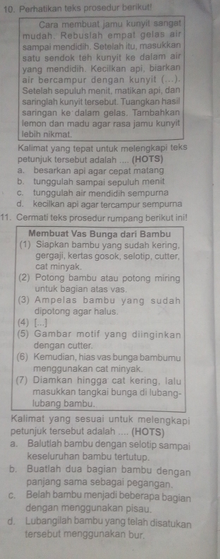 Perhatikan teks prosedur berikut!
Cara membuat jamu kunyit sangat
mudah. Rebuslah empat gelas air
sampai mendidih. Setelah itu, masukkan
satu sendok teh kunyit ke dalam air
yang mendidih. Kecilkan api, biarkan
air bercampur dengan kunyit (...).
Setelah sepuluh menit, matikan api, dan
saringlah kunyit tersebut. Tuangkan hasil
saringan ke dalam gelas. Tambahkan
lemon dan madu agar rasa jamu kunyit
lebih nikmat.
Kalimat yang tepat untuk melengkapi teks
petunjuk tersebut adalah .... (HOTS)
a. besarkan api agar cepat matang
b. tunggulah sampai sepuluh menit
c. tunggulah air mendidih sempurna
d. kecilkan api agar tercampur sempura
11. Cermati teks prosedur rumpang berikut ini!
Membuat Vas Bunga dari Bambu
(1) Siapkan bambu yang sudah kering,
gergaji, kertas gosok, selotip, cutter,
cat minyak.
(2) Potong bambu atau potong miring
untuk bagian atas vas.
(3) Ampelas bambu yang sudah
dipotong agar halus.
(4) [...]
(5) Gambar motif yang diinginkan
dengan cutter.
(6) Kemudian, hias vas bunga bambumu
menggunakan cat minyak.
(7) Diamkan hingga cat kering, lalu
masukkan tangkai bunga di lubang-
lubang bambu.
Kalimat yang sesuai untuk melengkapi
petunjuk tersebut adalah .... (HOTS)
a. Balutlah bambu dengan selotip sampai
keseluruhan bambu tertutup.
b. Buatlah dua bagian bambu dengan
panjang sama sebagai pegangan.
c. Belah bambu menjadi beberapa bagian
dengan menggunakan pisau.
d. Lubangilah bambu yang telah disatukan
tersebut menggunakan bur.