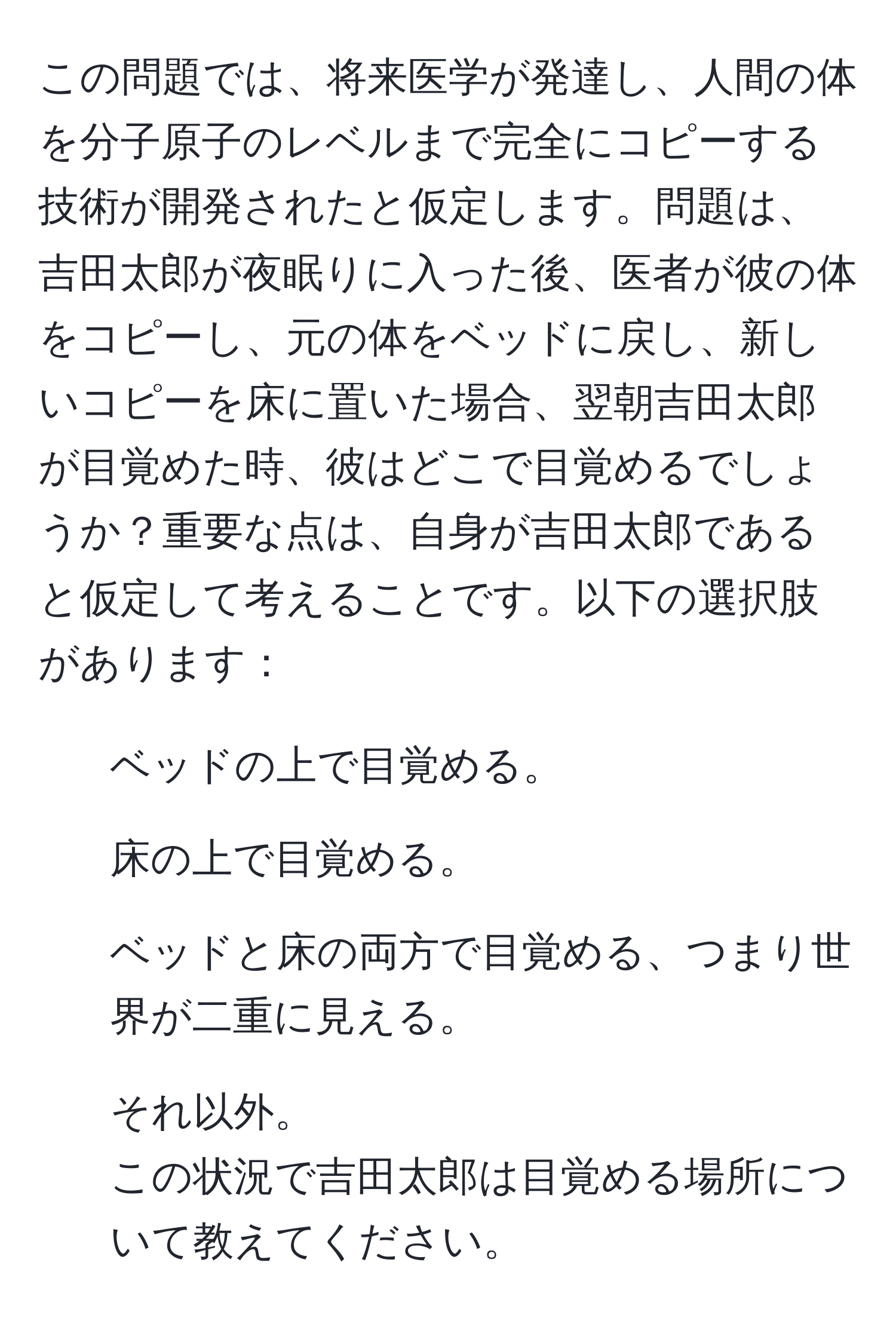 この問題では、将来医学が発達し、人間の体を分子原子のレベルまで完全にコピーする技術が開発されたと仮定します。問題は、吉田太郎が夜眠りに入った後、医者が彼の体をコピーし、元の体をベッドに戻し、新しいコピーを床に置いた場合、翌朝吉田太郎が目覚めた時、彼はどこで目覚めるでしょうか？重要な点は、自身が吉田太郎であると仮定して考えることです。以下の選択肢があります：  
1. ベッドの上で目覚める。  
2. 床の上で目覚める。  
3. ベッドと床の両方で目覚める、つまり世界が二重に見える。  
4. それ以外。  
この状況で吉田太郎は目覚める場所について教えてください。