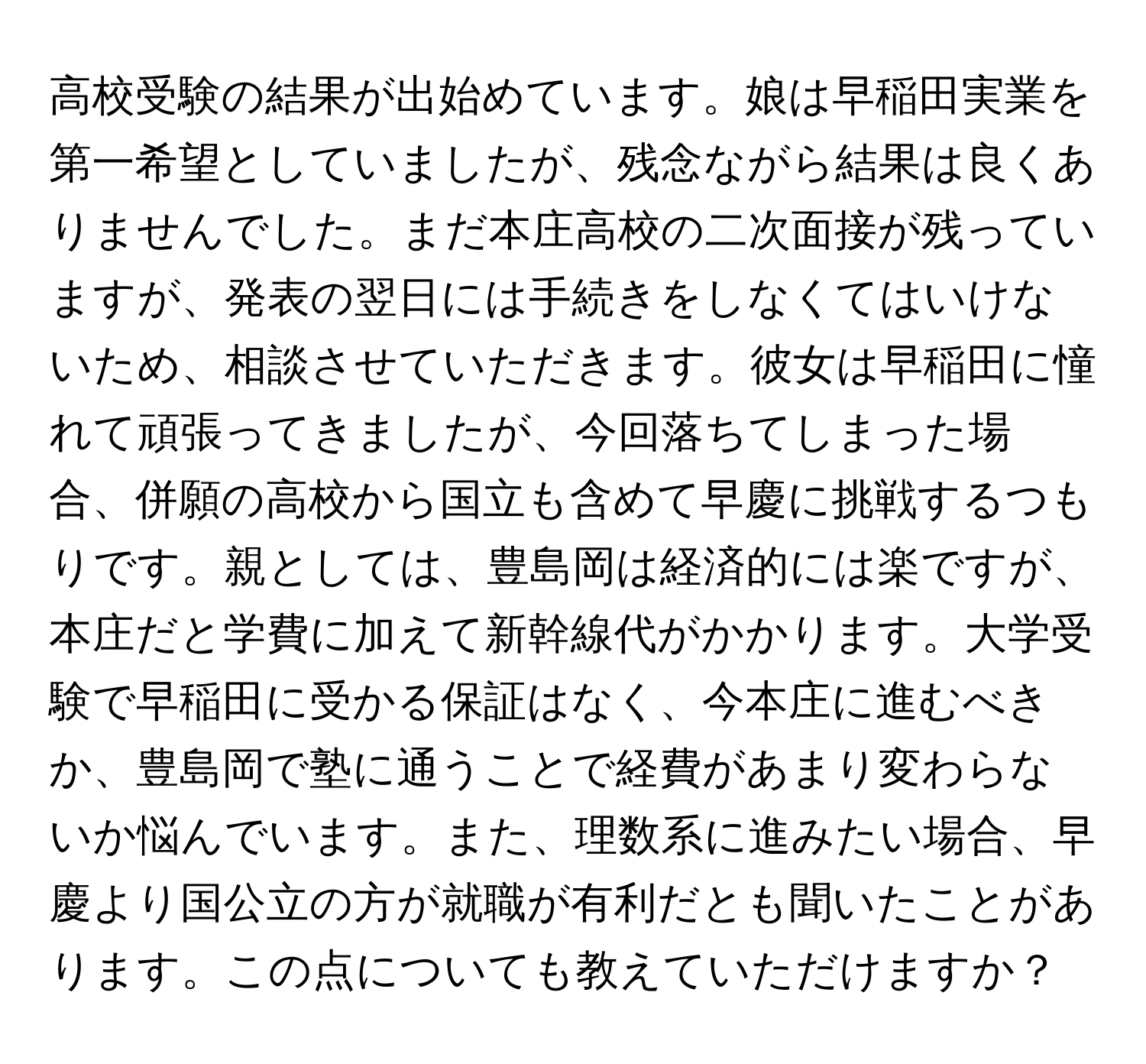 高校受験の結果が出始めています。娘は早稲田実業を第一希望としていましたが、残念ながら結果は良くありませんでした。まだ本庄高校の二次面接が残っていますが、発表の翌日には手続きをしなくてはいけないため、相談させていただきます。彼女は早稲田に憧れて頑張ってきましたが、今回落ちてしまった場合、併願の高校から国立も含めて早慶に挑戦するつもりです。親としては、豊島岡は経済的には楽ですが、本庄だと学費に加えて新幹線代がかかります。大学受験で早稲田に受かる保証はなく、今本庄に進むべきか、豊島岡で塾に通うことで経費があまり変わらないか悩んでいます。また、理数系に進みたい場合、早慶より国公立の方が就職が有利だとも聞いたことがあります。この点についても教えていただけますか？