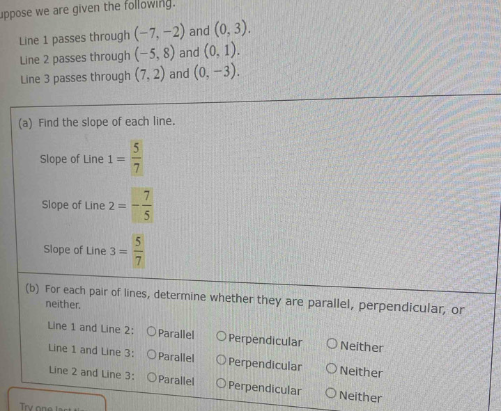 uppose we are given the following.
Line 1 passes through (-7,-2) and (0,3). 
Line 2 passes through (-5,8) and (0,1). 
Line 3 passes through (7,2) and (0,-3). 
(a) Find the slope of each line.
Slope of Line 1= 5/7 
Slope of Line 2=- 7/5 
Slope of Line 3= 5/7 
(b) For each pair of lines, determine whether they are parallel, perpendicular, or
neither.
Line 1 and Line 2: Parallel Perpendicular Neither
Line 1 and Line 3: Parallel Perpendicular Neither
Line 2 and Line 3: Parallel Perpendicular Neither
Try one