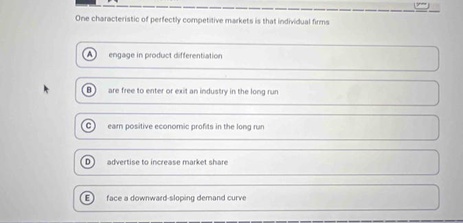 One characteristic of perfectly competitive markets is that individual firms
a engage in product differentiation
B are free to enter or exit an industry in the long run
C earn positive economic profits in the long run
D advertise to increase market share
E) face a downward-sloping demand curve