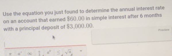 Use the equation you just found to determine the annual interest rate 
on an account that earned $60.00 in simple interest after 6 months
with a principal deposit of $3,000.00. 
Preview 
π a° ∞  a/b  a^b sqrt(a)