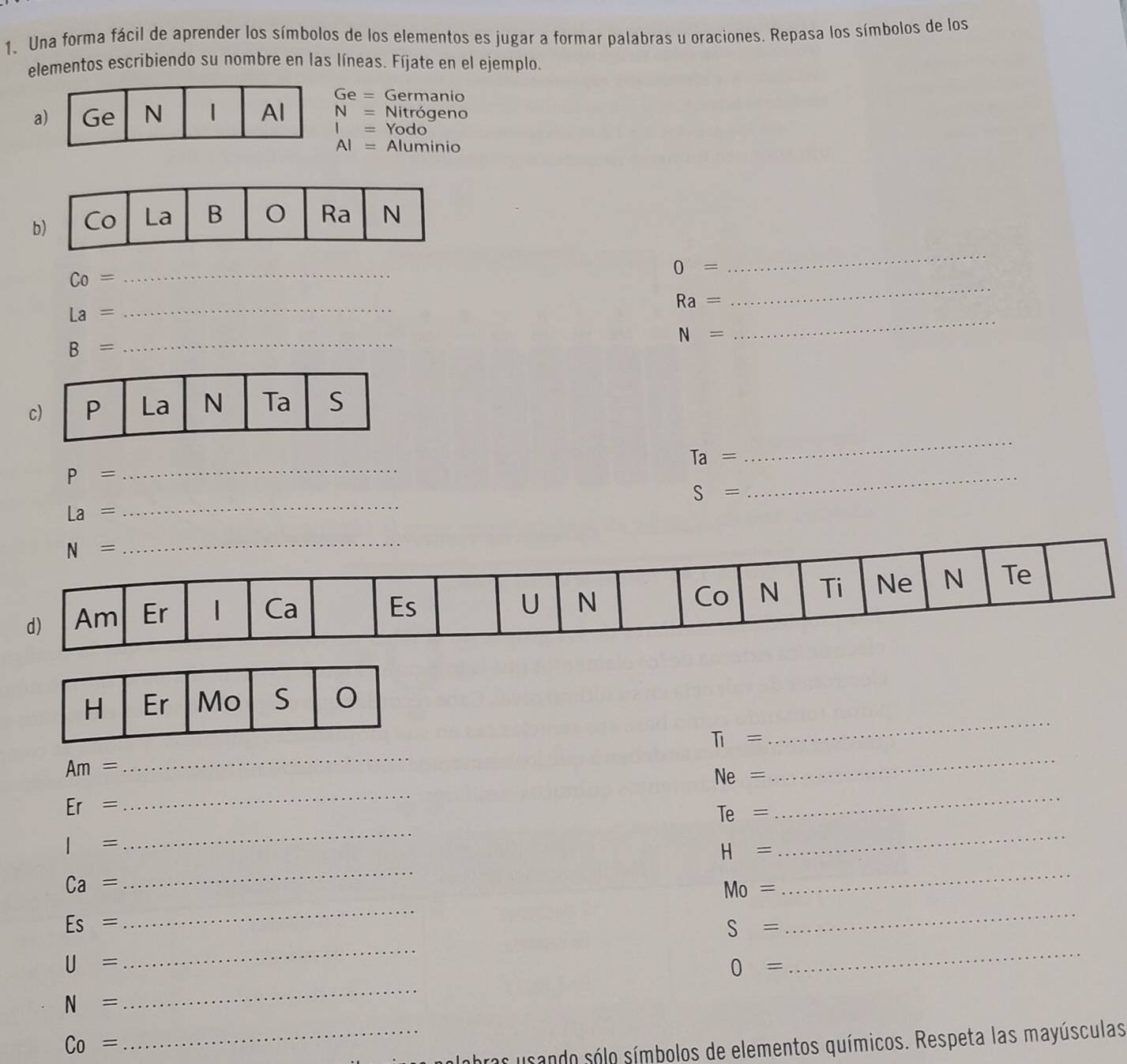 Una forma fácil de aprender los símbolos de los elementos es jugar a formar palabras u oraciones. Repasa los símbolos de los
elementos escribiendo su nombre en las líneas. Fíjate en el ejemplo.
Ge= Germanio
a N= Nitrógeno
I= Yodo
AI= Aluminio
b
_ Co=
0=
_
Ra=
_
_
_ La=
N=
B= _
c
Ta=
_
P=
_
S=
_
La=
_
_
H Er Mo S
TI=
Am=
_
_
Ne=
_
Er=
Te=
_
I=
_
H=
_
Ca=
_
Mo=
_
Es=
_
S=
_
U=
_
0=
_
N=
_
Co=
_bras usando sólo símbolos de elementos químicos. Respeta las mayúsculas