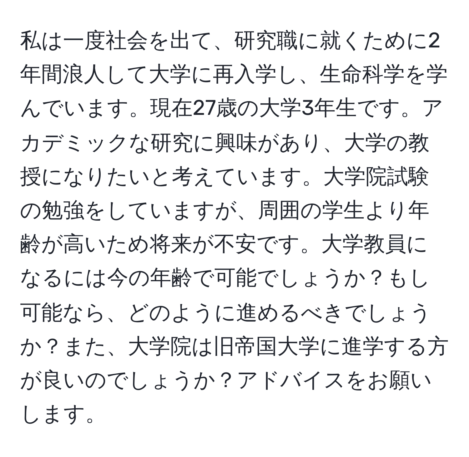 私は一度社会を出て、研究職に就くために2年間浪人して大学に再入学し、生命科学を学んでいます。現在27歳の大学3年生です。アカデミックな研究に興味があり、大学の教授になりたいと考えています。大学院試験の勉強をしていますが、周囲の学生より年齢が高いため将来が不安です。大学教員になるには今の年齢で可能でしょうか？もし可能なら、どのように進めるべきでしょうか？また、大学院は旧帝国大学に進学する方が良いのでしょうか？アドバイスをお願いします。