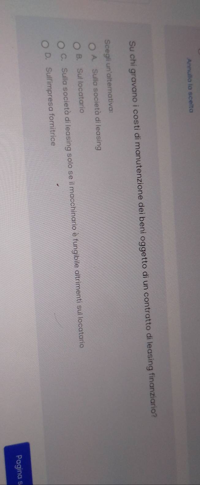 Annulia la scelta
Su chi gravano i costi di manutenzione dei beni oggetto di un contratto di leasing finanziario?
Scegli un'alternativa:
A. Sulla società di leasing
B. Sul locatario
C. Sulla società di leasing solo se il macchinario è fungibile altrimenti sul locatario
D. Sull'impresa fornitrice
Pagina s