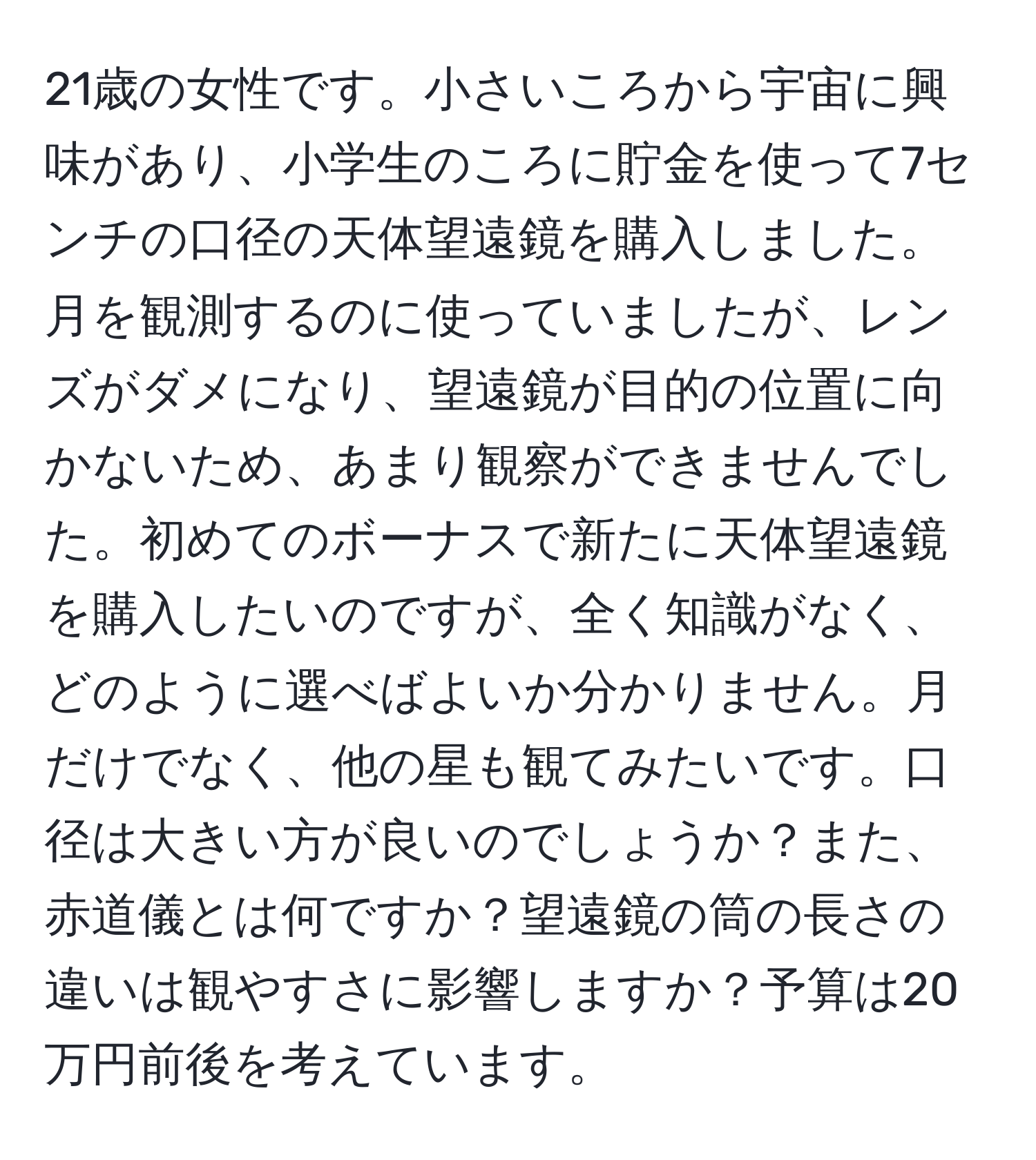 21歳の女性です。小さいころから宇宙に興味があり、小学生のころに貯金を使って7センチの口径の天体望遠鏡を購入しました。月を観測するのに使っていましたが、レンズがダメになり、望遠鏡が目的の位置に向かないため、あまり観察ができませんでした。初めてのボーナスで新たに天体望遠鏡を購入したいのですが、全く知識がなく、どのように選べばよいか分かりません。月だけでなく、他の星も観てみたいです。口径は大きい方が良いのでしょうか？また、赤道儀とは何ですか？望遠鏡の筒の長さの違いは観やすさに影響しますか？予算は20万円前後を考えています。