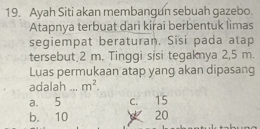 Ayah Siti akan membangun sebuah gazebo.
Atapnya terbuat dari kirai berbentuk limas
segiempat beraturan. Sisi pada atap
tersebut 2 m. Tinggi sisi tegaknya 2,5 m.
Luas permukaan atap yang akan dipasang
adalah _ m^2.
a. 5 c. 15
b. 10 20