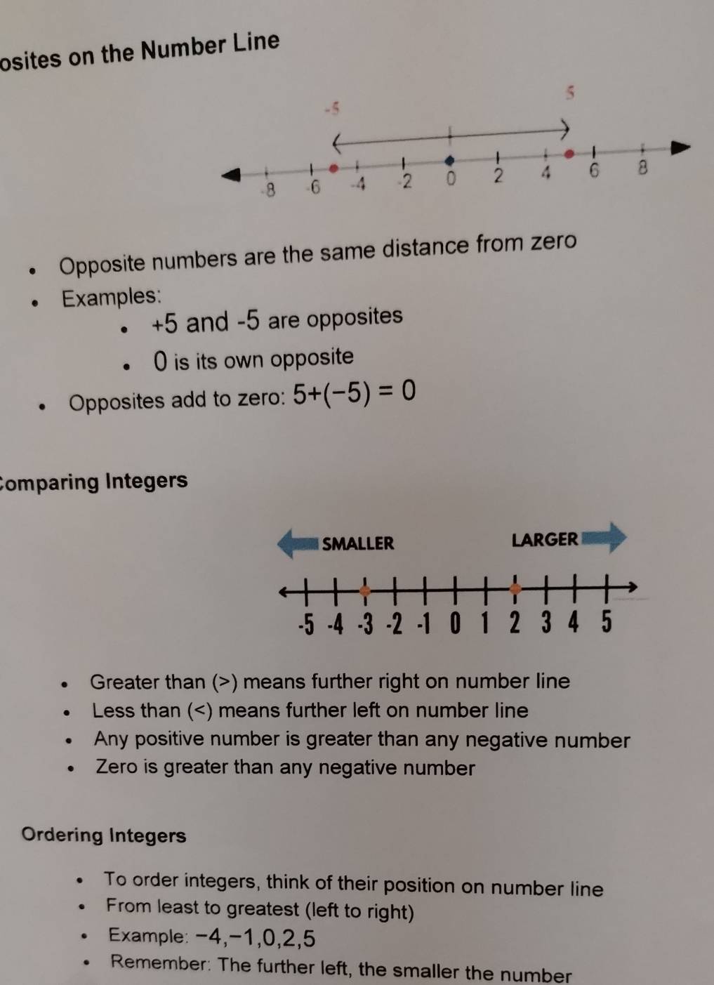 osites on the Number Line 
Opposite numbers are the same distance from zero 
Examples:
+5 and -5 are opposites 
) is its own opposite 
Opposites add to zero: 5+(-5)=0
Comparing Integers 
sMALLER LARGER
-5 -4 -3 -2 -1 0 1 2 3 4 5
Greater than (>) means further right on number line 
Less than ( -4, -1, 0, 2, 5
Remember: The further left, the smaller the number