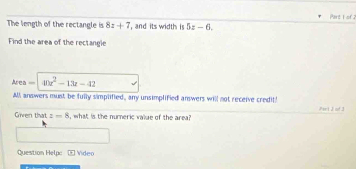 The length of the rectangle is 8z+7 , and its width is 5z-6. 
Find the area of the rectangle 
Area = 40z^2-13z-42
All answers must be fully simplified, any unsimplified answers will not receive credit! 
Part 2 of 2 
Given that z=8 , what is the numeric value of the area? 
Question Help: Video