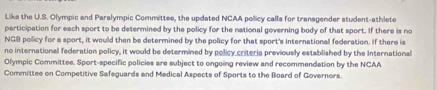 Like the U.S. Olympic and Paralympic Committee, the updated NCAA policy calls for transgender student-athlete 
participation for each sport to be determined by the policy for the national governing body of that sport. If there is no 
NGB policy for a sport, it would then be determined by the policy for that sport's international federation. If there is 
no international federation policy, it would be determined by policy criteria previously established by the International 
Olympic Committee. Sport-specific policies are subject to ongoing review and recommendation by the NCAA 
Committee on Competitive Safeguards and Medical Aspects of Sports to the Board of Governors.