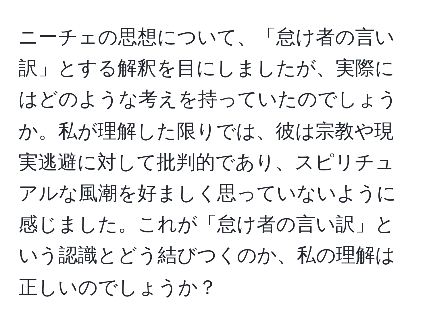 ニーチェの思想について、「怠け者の言い訳」とする解釈を目にしましたが、実際にはどのような考えを持っていたのでしょうか。私が理解した限りでは、彼は宗教や現実逃避に対して批判的であり、スピリチュアルな風潮を好ましく思っていないように感じました。これが「怠け者の言い訳」という認識とどう結びつくのか、私の理解は正しいのでしょうか？