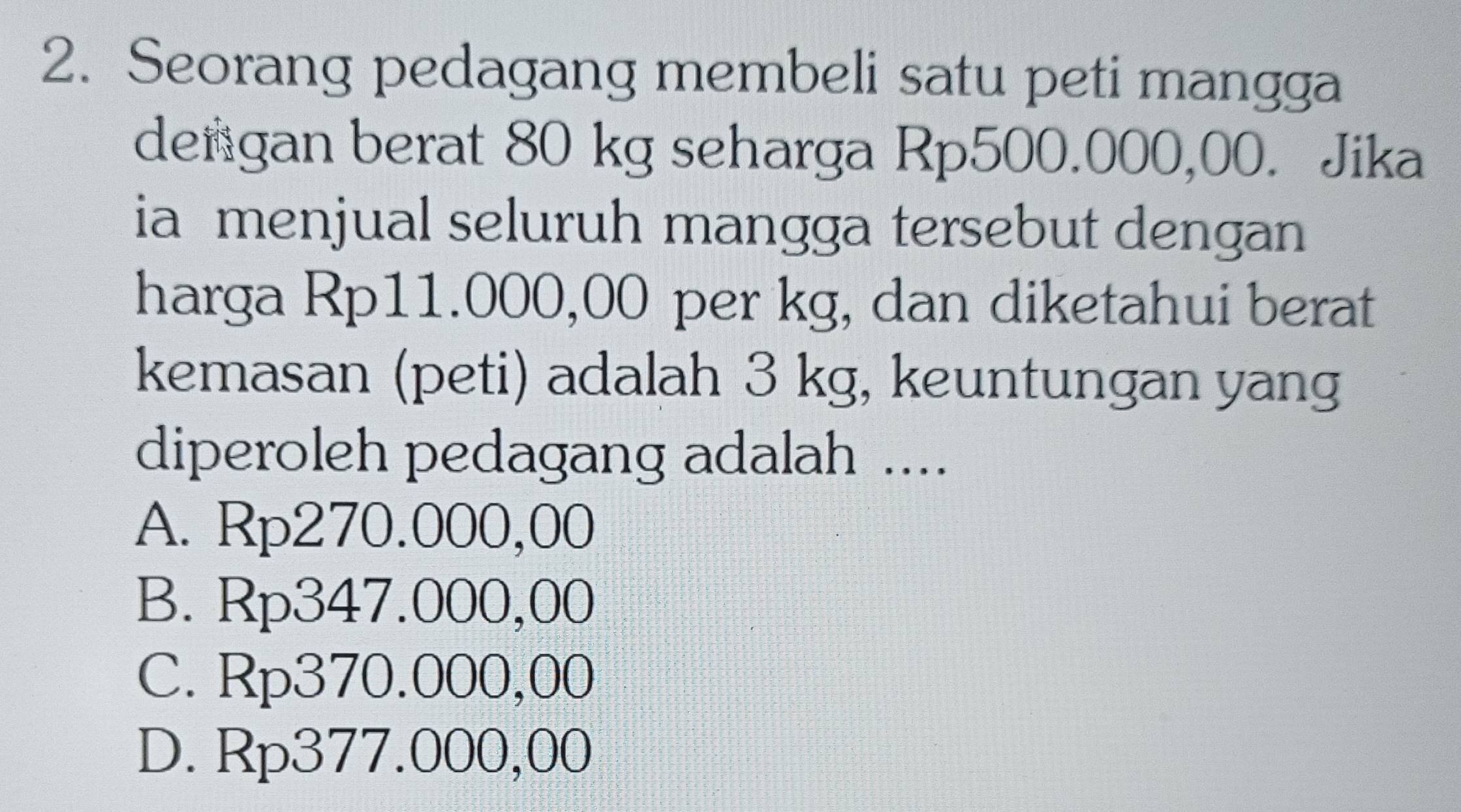 Seorang pedagang membeli satu peti mangga
dengan berat 80 kg seharga Rp500.000,00. Jika
ia menjual seluruh mangga tersebut dengan
harga Rp11.000,00 per kg, dan diketahui berat
kemasan (peti) adalah 3 kg, keuntungan yang
diperoleh pedagang adalah ....
A. Rp270.000,00
B. Rp347.000,00
C. Rp370.000,00
D. Rp377.000,00