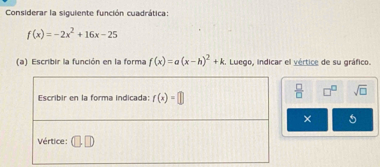 Considerar la siguiente función cuadrática:
f(x)=-2x^2+16x-25
(a) Escribir la función en la forma f(x)=a(x-h)^2+k. Luego, indicar el vértice de su gráfico.
 □ /□   □^(□) sqrt(□ )
×