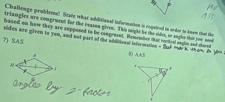 Challenge problems! State what additional information is required in order to know that the 
triangles are congruent for the reason given. This might be the sides, or angles that you need 
based on how they are supposed to be congruent. Remember that vertical angles and shared 
sides are given to you, and not part of the additional information - 
7) SAS 
8) AAS