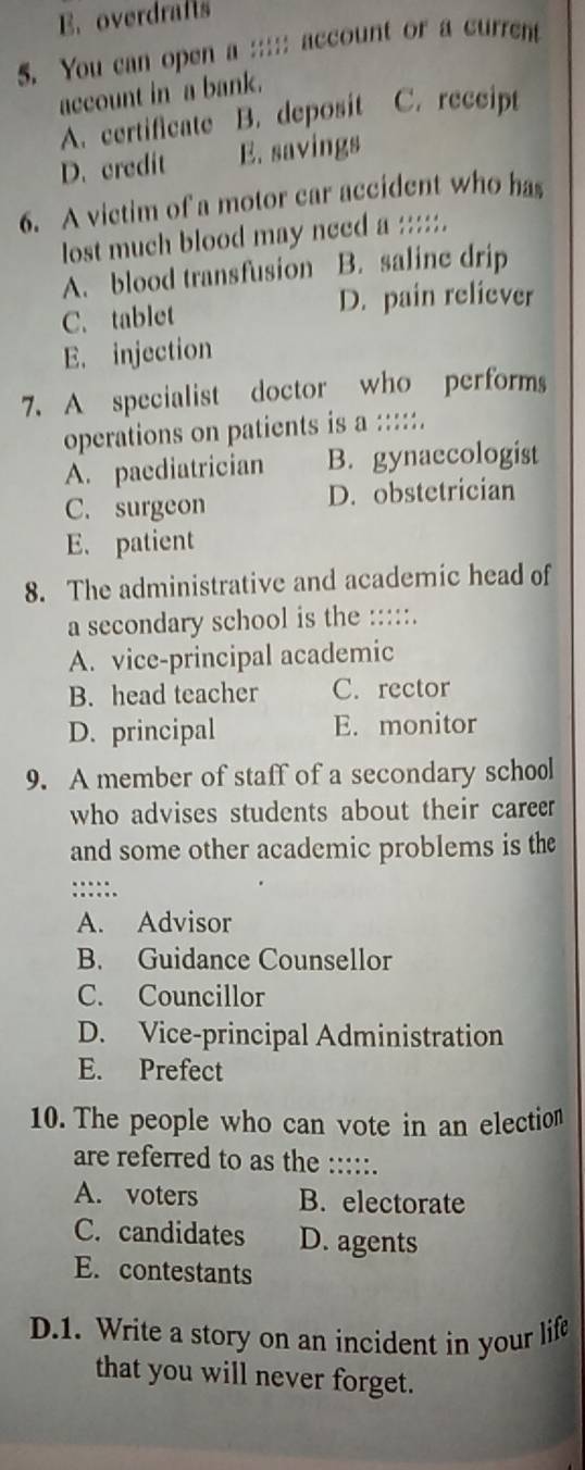 E.overdrafts
5. You can open a ;;;;; account or a current
account in a bank.
A. certificate B. deposit C. receipt
D. credit E. savings
6. A victim of a motor car accident who has
lost much blood may need a :::::.
A. blood transfusion B. saline drip
C. tablet D. pain reliever
E. injection
7. A specialist doctor who performs
operations on patients is a :::::.
A. paediatrician B. gynaecologist
C. surgeon D. obstetrician
E. patient
8. The administrative and academic head of
a secondary school is the :::::.
A. vice-principal academic
B. head teacher C. rector
D. principal E. monitor
9. A member of staff of a secondary school
who advises students about their career 
and some other academic problems is the
:::::.
A. Advisor
B. Guidance Counsellor
C. Councillor
D. Vice-principal Administration
E. Prefect
10. The people who can vote in an election
are referred to as the :::::.
A. voters B. electorate
C. candidates D. agents
E. contestants
D.1. Write a story on an incident in your life
that you will never forget.