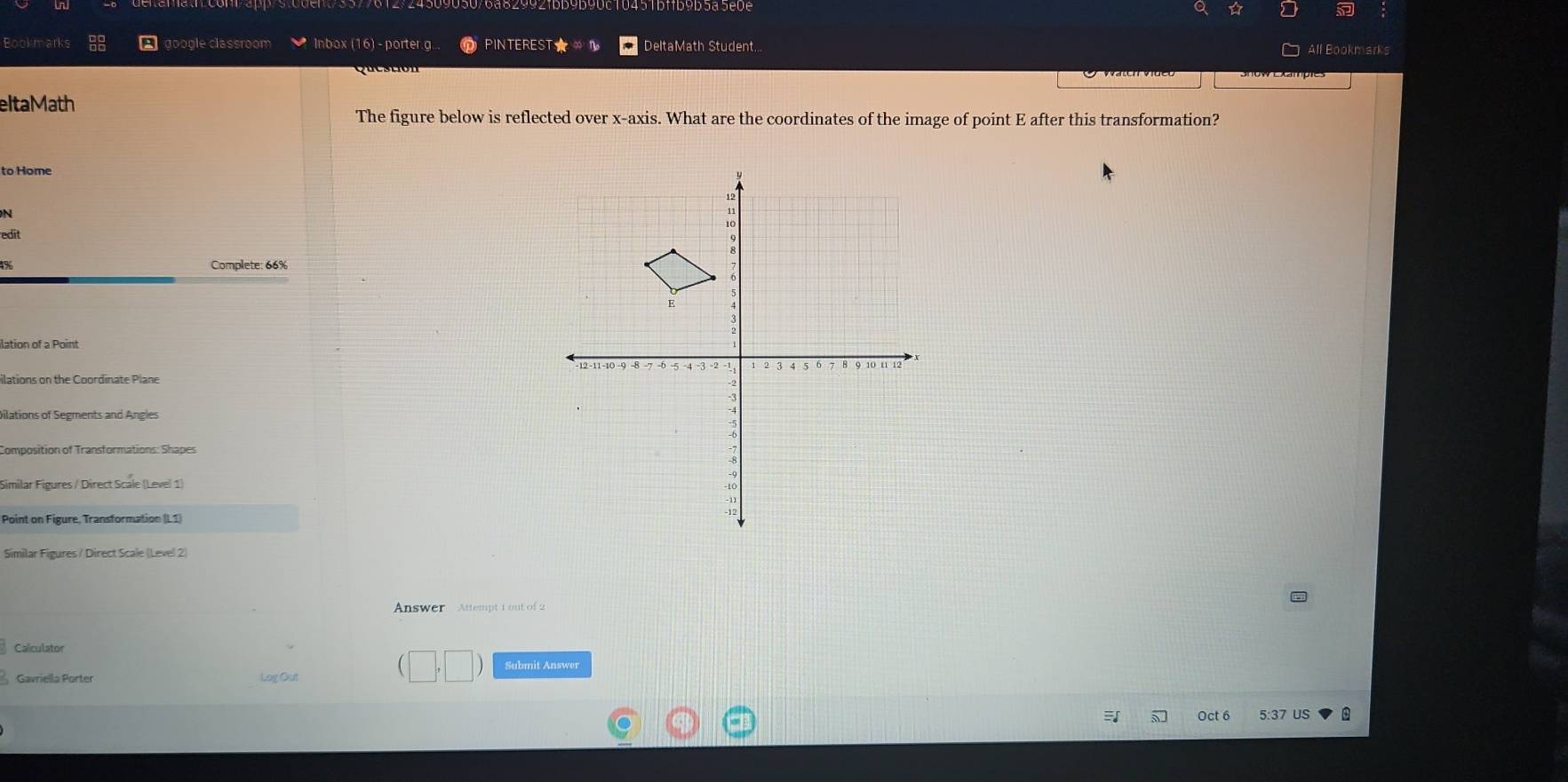 a 
Bookmarks google classroom * Inbox (16) - porter.g. PINTEREST ★ ∞ n DeltaMath Student... All Bookmarks 
eltaMath 
The figure below is reflected over x-axis. What are the coordinates of the image of point E after this transformation? 
to Home 
N 
edit 
Complete: 66% 
ilation of a Point 
ilations on the Coordinate Plane 
Dilations of Segments and Angles 
Composition of Transformations: Shapes 
Similar Figures / Direct Scale (Level 1) 
Point on Figure, Transformation (L1) 
Similar Figures / Direct Scale (Level 2) 
Answer Attempt 1 out of 2 
Calculator 
Submit Answer 
Gavriella Porter Log Out 
Oct 6 5:37 US