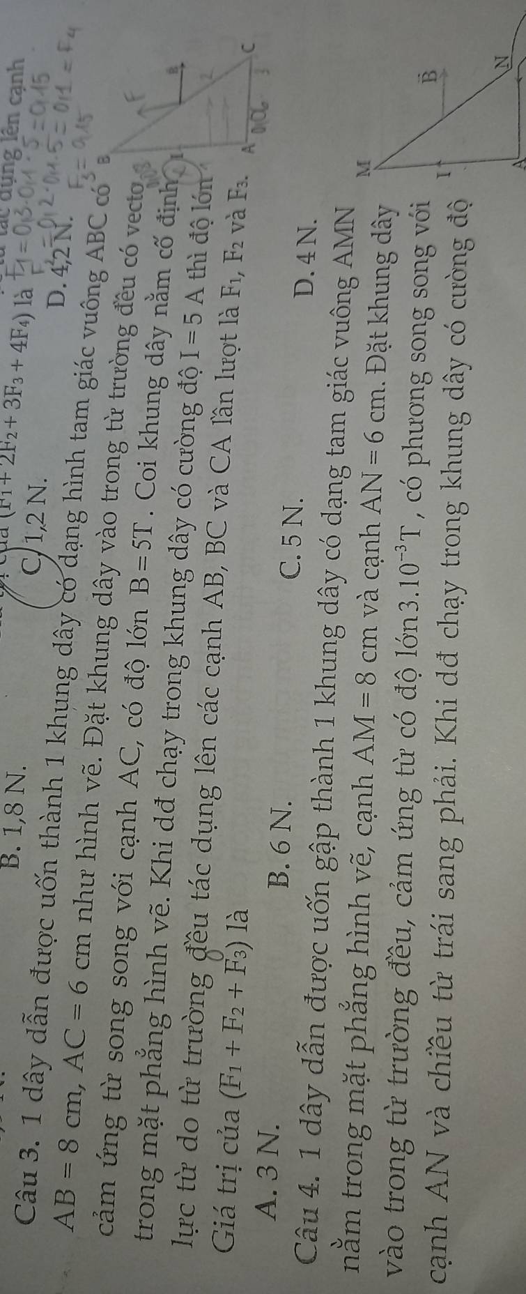 dụng lên cạnh
(F_1+2F_2+3F_3+4F_4) là
B. 1,8 N. C, 1,2 N.
D. 4,2N.
Câu 3. 1 dây dẫn được uốn thành 1 khung dây có dạng hình tam giác vuông ABC_c
AB=8cm,AC=6cm như hình vẽ. Đặt khung dây vào trong từ trường đều có vecto
cảm ứng từ song song với cạnh AC, có độ lớn B=5T.  Coi khung dây nằm cố định
trong mặt phẳng hình vẽ. Khi dđ chạy trong khung dây có cường độ I=5A thì độ lớn
lực từ do từ trường đều tác dụng lên các cạnh AB, BC và CA lần lượt là
Giá trị của (F_1+F_2+F_3) là F_1,F_2 và F_3.
A. 3 N. B. 6 N. C. 5 N. D. 4 N.
Câu 4. 1 dây dẫn được uốn gập thành 1 khung dây có dạng tam giác vuông AMN
nằm trong mặt phẳng hình vẽ, cạnh AM=8cm và cạnh AN=6cm. Đặt khung dây
vào trong từ trường đều, cảm ứng từ có độ lớn 3.10^(-3)T , có phương song song với
cạnh AN và chiều từ trái sang phải. Khi dđ chạy trong khung dây có cường độ