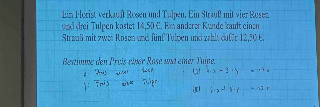 Ein Florist verkauft Rosen und Tulpen. Ein Strauß mit vier Rosen 
und drei Tulpen kostet 14,50 €. Ein anderer Kunde kauft einen 
Strauß mit zwei Rosen und fünf Tulpen und zahlt dafür 12,50 €. 
Bestimme den Preis einer Rose und ein