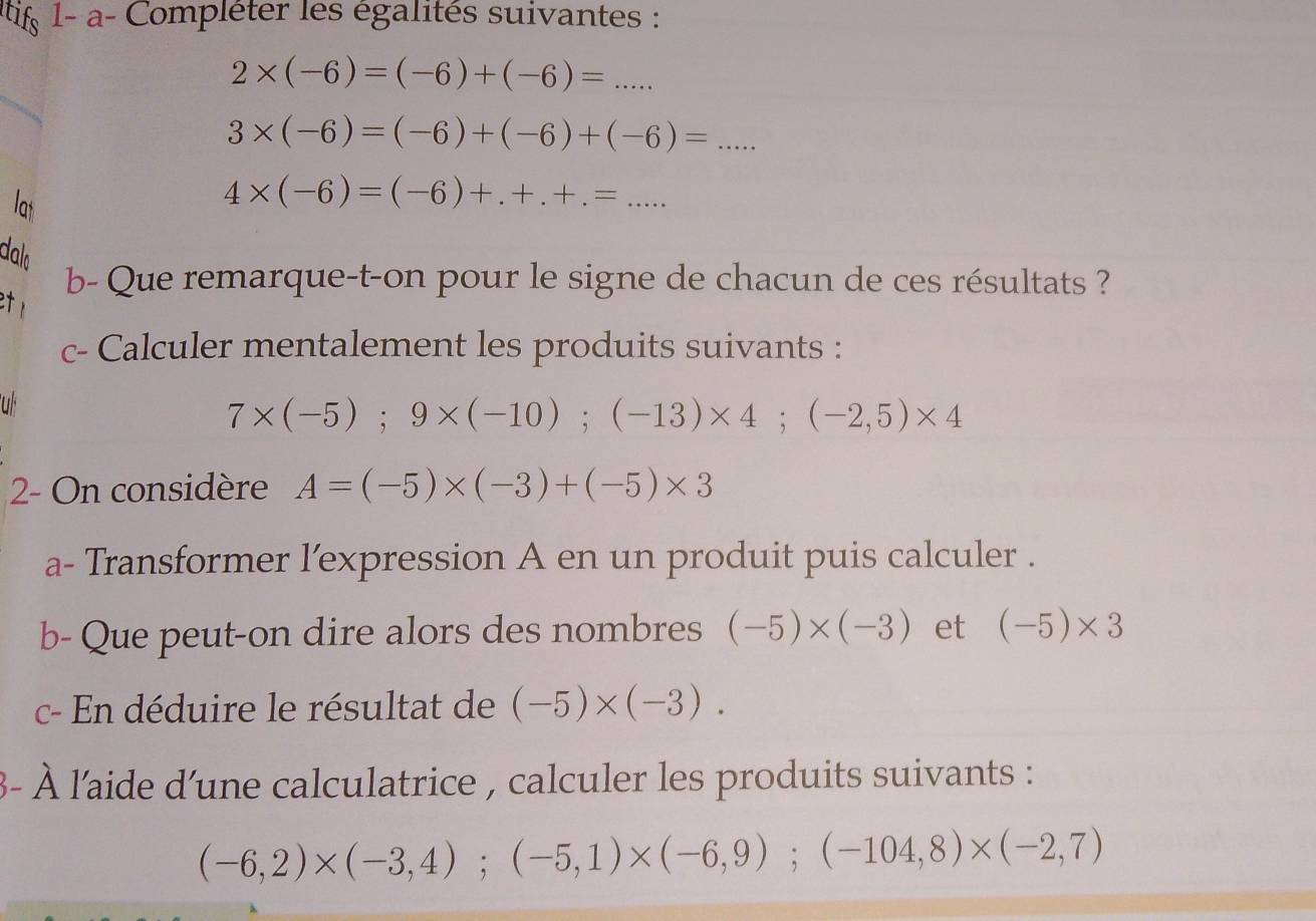 1- a- Compléter les égalités suivantes :
2* (-6)=(-6)+(-6)=...
3* (-6)=(-6)+(-6)+(-6)=... 
lat
4* (-6)=(-6)+.+.+.=... 
dalo 
b- Que remarque-t-on pour le signe de chacun de ces résultats ? 

c- Calculer mentalement les produits suivants : 
uf
7* (-5); 9* (-10); (-13)* 4; (-2,5)* 4
2- On considère A=(-5)* (-3)+(-5)* 3
a- Transformer l'expression A en un produit puis calculer . 
b- Que peut-on dire alors des nombres (-5)* (-3) et (-5)* 3
c- En déduire le résultat de (-5)* (-3). 
3- À l'aide d'une calculatrice , calculer les produits suivants :
(-6,2)* (-3,4); (-5,1)* (-6,9); (-104,8)* (-2,7)