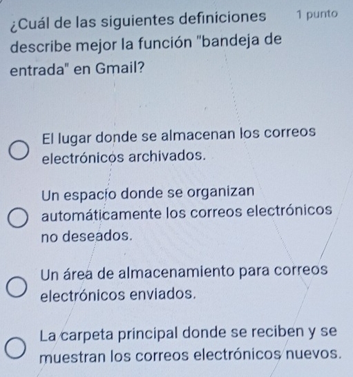 ¿Cuál de las siguientes definiciones 1 punto
describe mejor la función "bandeja de
entrada" en Gmail?
El lugar donde se almacenan los correos
electrónicos archivados.
Un espacio donde se organizan
automáticamente los correos electrónicos
no deseados.
Un área de almacenamiento para correos
electrónicos enviados.
La carpeta principal donde se reciben y se
muestran los correos electrónicos nuevos.