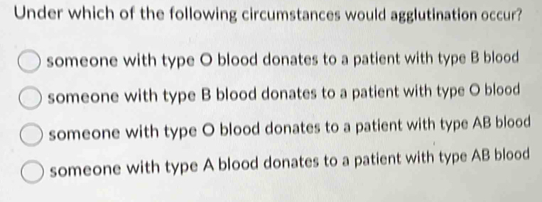 Under which of the following circumstances would agglutination occur?
someone with type O blood donates to a patient with type B blood
someone with type B blood donates to a patient with type O blood
someone with type O blood donates to a patient with type AB blood
someone with type A blood donates to a patient with type AB blood