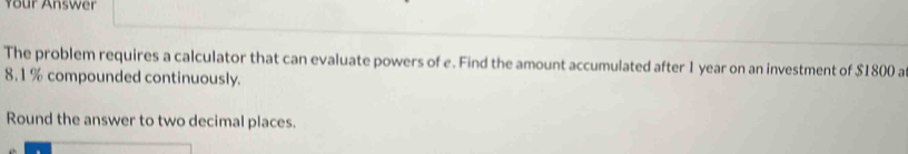 Your Answer 
The problem requires a calculator that can evaluate powers of e. Find the amount accumulated after 1 year on an investment of $1800 a
8.1 % compounded continuously. 
Round the answer to two decimal places.