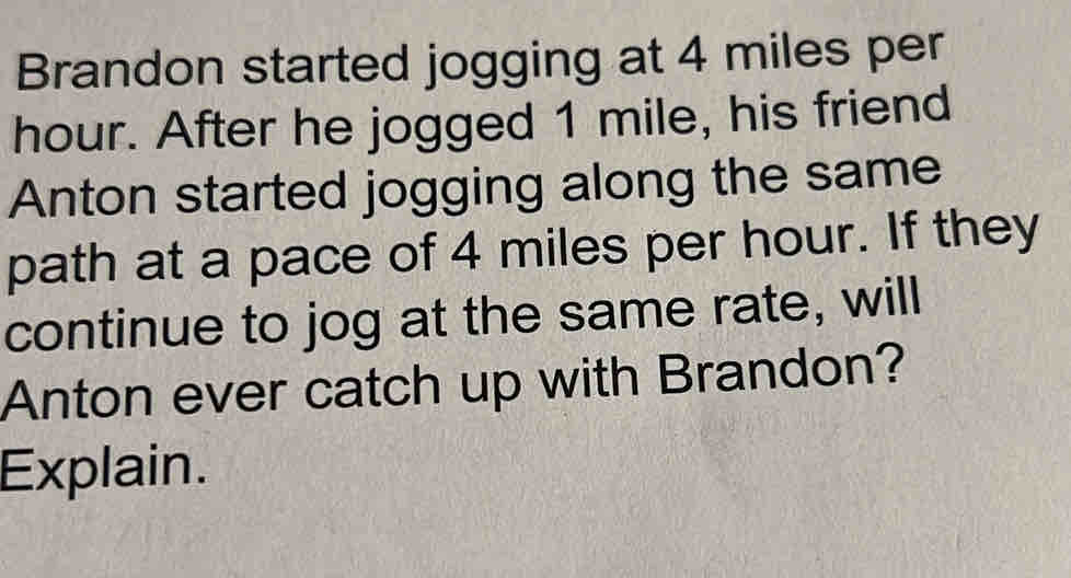 Brandon started jogging at 4 miles per
hour. After he jogged 1 mile, his friend
Anton started jogging along the same
path at a pace of 4 miles per hour. If they
continue to jog at the same rate, will
Anton ever catch up with Brandon?
Explain.