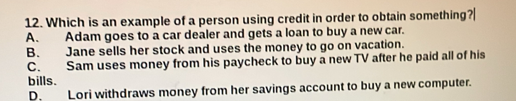 Which is an example of a person using credit in order to obtain something?|
A. Adam goes to a car dealer and gets a loan to buy a new car.
B. Jane sells her stock and uses the money to go on vacation.
C. Sam uses money from his paycheck to buy a new TV after he paid all of his
bills.
D. Lori withdraws money from her savings account to buy a new computer.