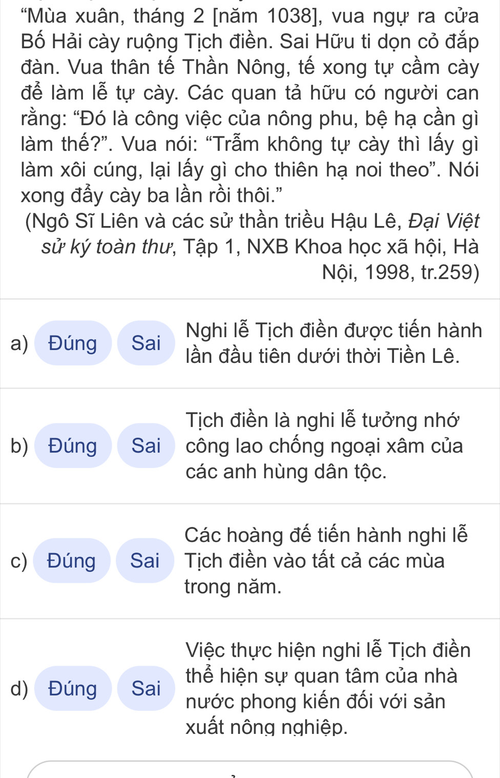 "Mùa xuân, tháng 2 [năm 1038 ], vua ngự ra cửa 
Bố Hải cày ruộng Tịch điền. Sai Hữu ti dọn cỏ đắp 
đàn. Vua thân tế Thần Nông, tế xong tự cầm cày 
để làm lễ tự cày. Các quan tả hữu có người can 
rằng: "Đó là công việc của nông phu, bệ hạ cần gì 
làm thế?”. Vua nói: “Trẫm không tự cày thì lấy gì 
làm xôi cúng, lại lấy gì cho thiên hạ noi theo". Nói 
xong đẩy cày ba lần rồi thôi." 
(Ngô Sĩ Liên và các sử thần triều Hậu Lê, Đại Việt 
sử ký toàn thư, Tập 1, NXB Khoa học xã hội, Hà 
Nội, 1998, tr.259) 
a) Đúng Sai Nghi lễ Tịch điền được tiến hành 
lần đầu tiên dưới thời Tiền Lê. 
Tịch điền là nghi lễ tưởng nhớ 
b) Đúng Sai công lao chống ngoại xâm của 
các anh hùng dân tộc. 
Các hoàng đế tiến hành nghi lễ 
c) Đúng Sai Tịch điền vào tất cả các mùa 
trong năm. 
Việc thực hiện nghi lễ Tịch điền 
d) Đúng Sai thể hiện sự quan tâm của nhà 
nước phong kiến đối với sản 
xuất nông nghiệp.