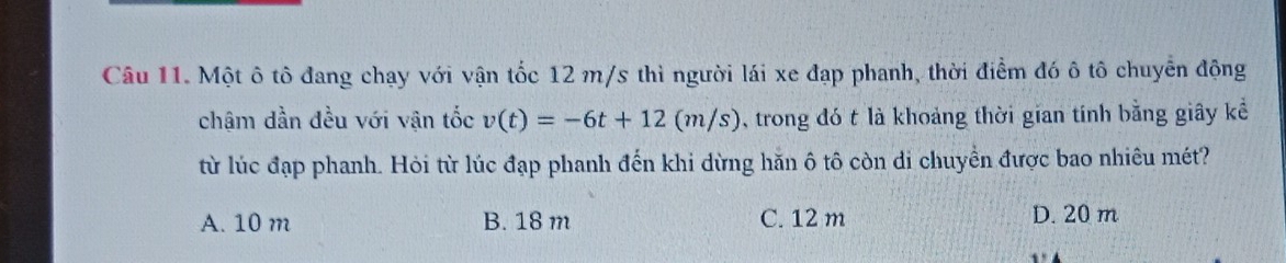 Một ô tô đang chạy với vận tốc 12 m/s thì người lái xe đạp phanh, thời điểm đó ô tô chuyển động
chậm dần đều với vận tốc v(t)=-6t+12(m/s) trong đó t là khoảng thời gian tính bằng giây kể
từ lúc đạp phanh. Hỏi từ lúc đạp phanh đến khi dừng hăn ô tô còn di chuyển được bao nhiêu mét?
A. 10 m B. 18 m C. 12 m D. 20 m