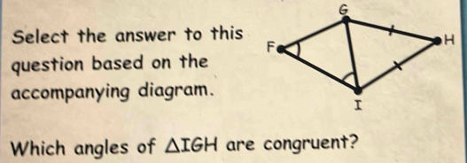 Select the answer to this 
question based on the 
accompanying diagram. 
Which angles of △ IGH are congruent?