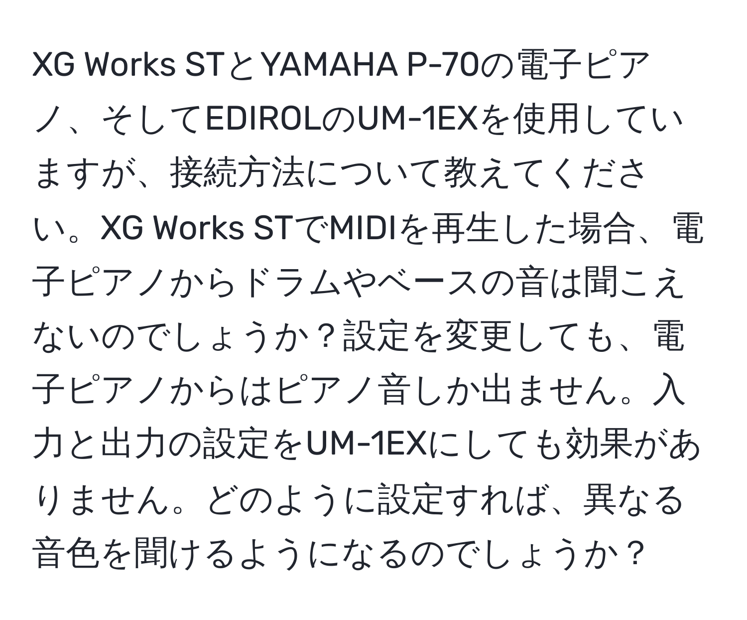 XG Works STとYAMAHA P-70の電子ピアノ、そしてEDIROLのUM-1EXを使用していますが、接続方法について教えてください。XG Works STでMIDIを再生した場合、電子ピアノからドラムやベースの音は聞こえないのでしょうか？設定を変更しても、電子ピアノからはピアノ音しか出ません。入力と出力の設定をUM-1EXにしても効果がありません。どのように設定すれば、異なる音色を聞けるようになるのでしょうか？