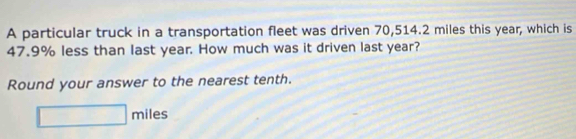 A particular truck in a transportation fleet was driven 70,514.2 miles this year, which is
47.9% less than last year. How much was it driven last year? 
Round your answer to the nearest tenth.
□ miles