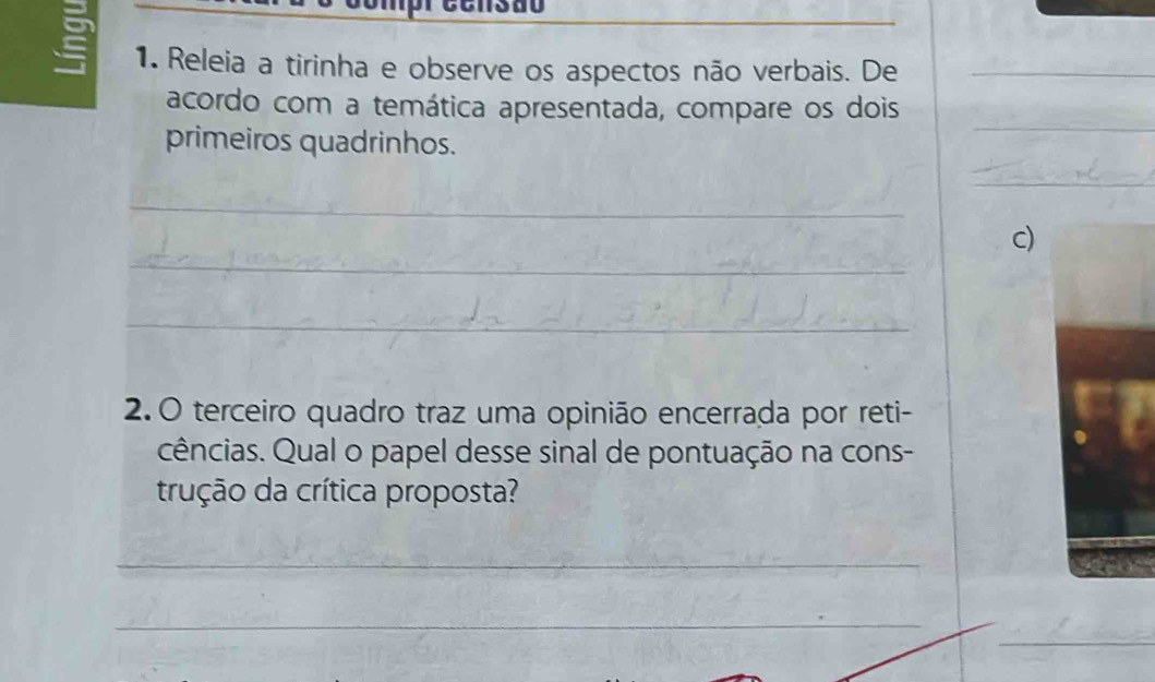 1380 
1. Releia a tirinha e observe os aspectos não verbais. De_ 
acordo com a temática apresentada, compare os dois 
primeiros quadrinhos. 
_ 
_ 
_ 
_ 
c) 
_ 
2. O terceiro quadro traz uma opinião encerrada por reti- 
cências. Qual o papel desse sinal de pontuação na cons- 
trução da crítica proposta? 
_ 
_ 
__