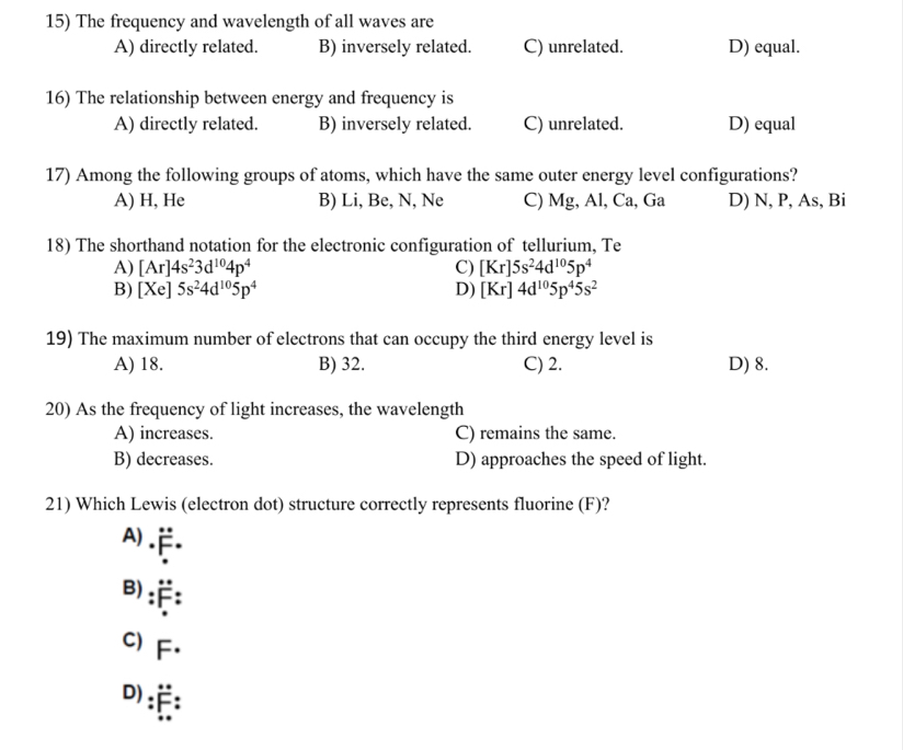 The frequency and wavelength of all waves are
A) directly related. B) inversely related. C) unrelated. D) equal.
16) The relationship between energy and frequency is
A) directly related. B) inversely related. C) unrelated. D) equal
17) Among the following groups of atoms, which have the same outer energy level configurations?
A) H, He B) Li, Be, N, Ne C) Mg, Al, Ca, Ga D) N, P, As, Bi
18) The shorthand notation for the electronic configuration of tellurium, Te
A) [Ar]4s^23d^(10)4p^4 C) [Kr]5s^24d^(10)5p^4
B) [Xe]5s^24d^(10)5p^4 D) [Kr]4d^(10)5p^45s^2
19) The maximum number of electrons that can occupy the third energy level is
A) 18. B) 32. C) 2. D) 8.
20) As the frequency of light increases, the wavelength
A) increases. C) remains the same.
B) decreases. D) approaches the speed of light.
21) Which Lewis (electron dot) structure correctly represents fluorine (F)?
A)
F.
B):F:
C) F.
D) :E: