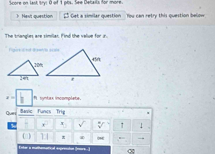 Score on last try: 0 of 1 pts. See Details for more. 
Next question Get a similar question You can retry this question below 
The triangles are similar. Find the value for x. 
Figure is not drawn to scale
x=□ ft syntax incomplete. 
Ques Basic Funcs Trig × 
Su  □ /□   x^(□) x sqrt() sqrt[n]() ↑ ↓ 
() 1□ 1 π ∞ DNE ← 
、 
Enter a mathematical expression [more..]