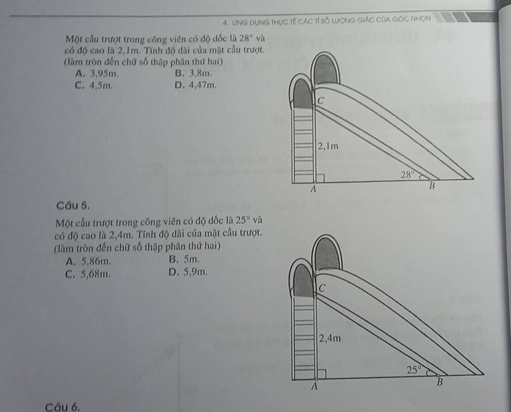 úng dụng thực tế các tỉ số lượng giác của góc nhọn
Một cầu trượt trong công viên có độ dốc là 28° và
có độ cao là 2,1m. Tính độ dài của mặt cầu trượt.
(lầm tròn đến chữ số thập phân thứ hai)
A. 3,95m. B. 3,8m.
C. 4,5m. D. 4,47m.
Câu 5.
Một cầu trượt trong công viên có độ dốc là 25° và
có độ cao là 2,4m. Tính độ dài của mặt cầu trượt.
(làm tròn đến chữ số thập phân thứ hai)
A. 5,86m. B. 5m.
C. 5,68m. D. 5,9m.
C
2,4m
25°
À
B
Câu 6.