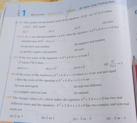 Higher Order Thinking Skilis
1 
o ests
(33) The number of real distinct roots of the equation : x(x-a)=a^2 in where
(c) 3 (d) zero
a ∈≡ - 0 equals has
(a) l (b) 2
(34) a+b+c are rational numbers a!= 0 + then the equation : ax^2+bx+c=0
rational roots if b^2-4 c= _
(b) negative real number.
(a) positive real number.
(d) zero.
(c) perfect square real number.
(35) If the two roots of the equation : ax^2+bx+c=0 are l
, l where l∈ then
(a) a=c _(b) c=ell (c) b=0 (d)  b^2/4ac =1
_
(36) If the roots of the equation a x^2+bx+c=0 where a>0 are real and equal
, then the roots of the equation a x^2+bx+c+1=0 are
(a) real and equal.
(b) real and different.
(c) complex and not real. (d) rational.
(37) The integer values of c which makes the equation x^2+3x+c=0 has two real
different roots and the equation : x^2+3x+c+2=0 has two complex and non real
roots are_
(a) 2 or 3 (b) 2 or 1 (c) - 2 or - 3 (d) - 2 or - 1