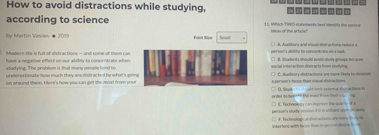 17 15 19 20 7 27 24 25
How to avoid distractions while studying, 30 31 32 33
26 27 29
according to science 11. Which TWO statements best identify the central
ideas of the article?
by Martin Vasilev ● 2019 Font Size Small
A Auditory and visual distractions reduce a
Modern life is full of distractions — and some of them can person's ability to concentrate on a task.
have a negative effect on our ability to concentrate when B. Students should avoid study groups because
studying. The problem is that many people tend to social interaction distracts from studying.
underestimate how much they are distracted by what's going C. Auditory distractions are more likely to diminish
on around them. Here's how you can get the most from your a person's focus than visual distractions.
D. Students should limit external distractions in
order to benent the most from their studying.
E. Technology can improve the quality of a
person's study session if it is utilized appropriately
F. Technological distractions are more likely to
interfere with focus than in-person distractions.