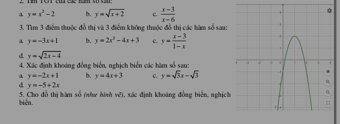 1m TG1 của các năm số sau: 
a y=x^2-2 b. y=sqrt(x+2) c.  (x-3)/x-6 
3. Tìm 3 điểm thuộc đồ thị và 3 điểm không thuộc đồ thị các hàm số sau: 
a y=-3x+1 b. y=2x^2-4x+3 c. y= (x-3)/1-x 
d. y=sqrt(2x-4)
4. Xác định khoảng đồng biến, nghịch biến các hàm số sau: 
a y=-2x+1 b. y=4x+3 c. y=sqrt(3)x-sqrt(3)
d. y=-5+2x
5. Cho đồ thị hàm số (như hình vẽ), xác định khoảng đồng biến, nghịch 
biến.