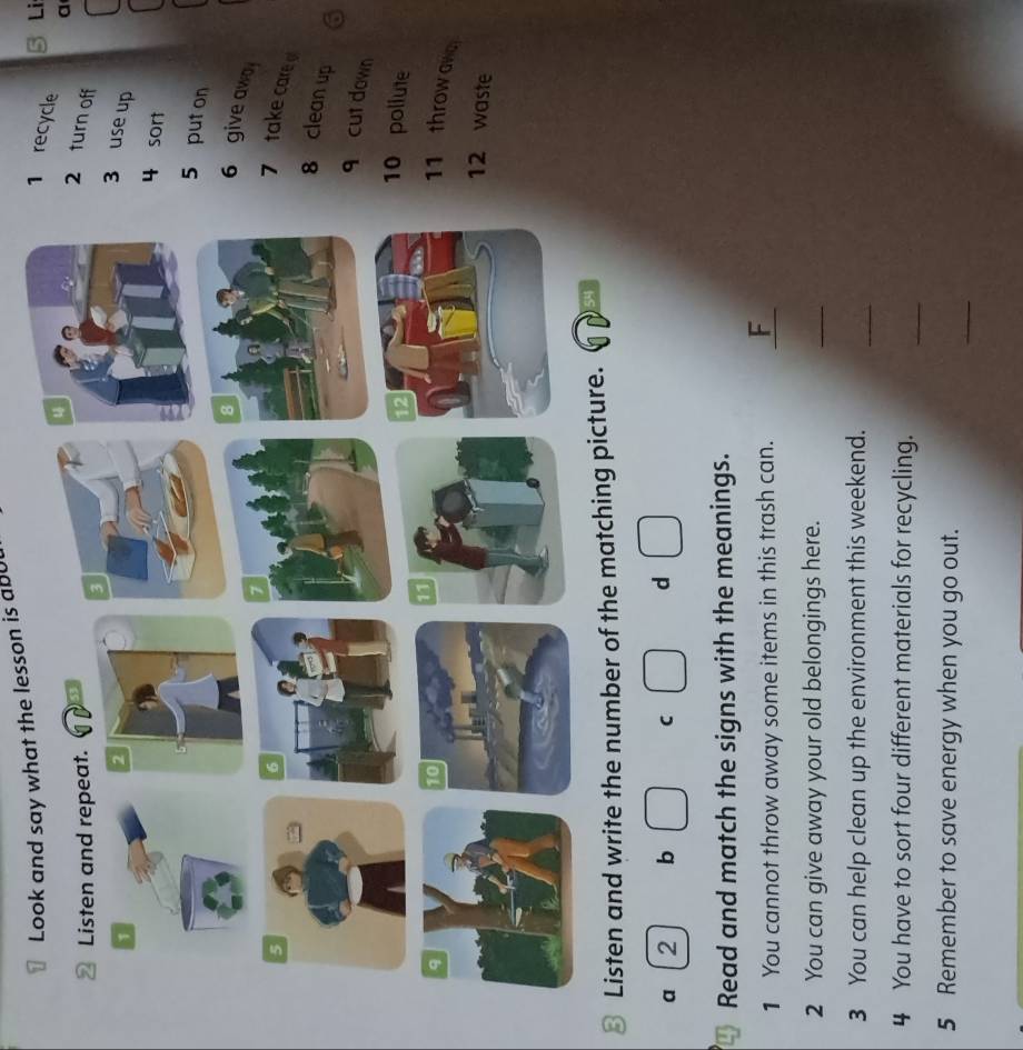 Look and say what the lesson is abut 
Li 
recycle a 
turn off 
use up 
sort 
5 put on 
6 give awa 
7 take care 
8 clean up 
q cut down 
0 pollute 
11 throw awa 
12 waste 
⊥ Listen and write the number of the ma 
a 2 b C d 
Read and match the signs with the meanings. 
1 You cannot throw away some items in this trash can. _F 
2 You can give away your old belongings here. 
_ 
3 You can help clean up the environment this weekend. 
_ 
4 You have to sort four different materials for recycling. 
_ 
_ 
5 Remember to save energy when you go out.