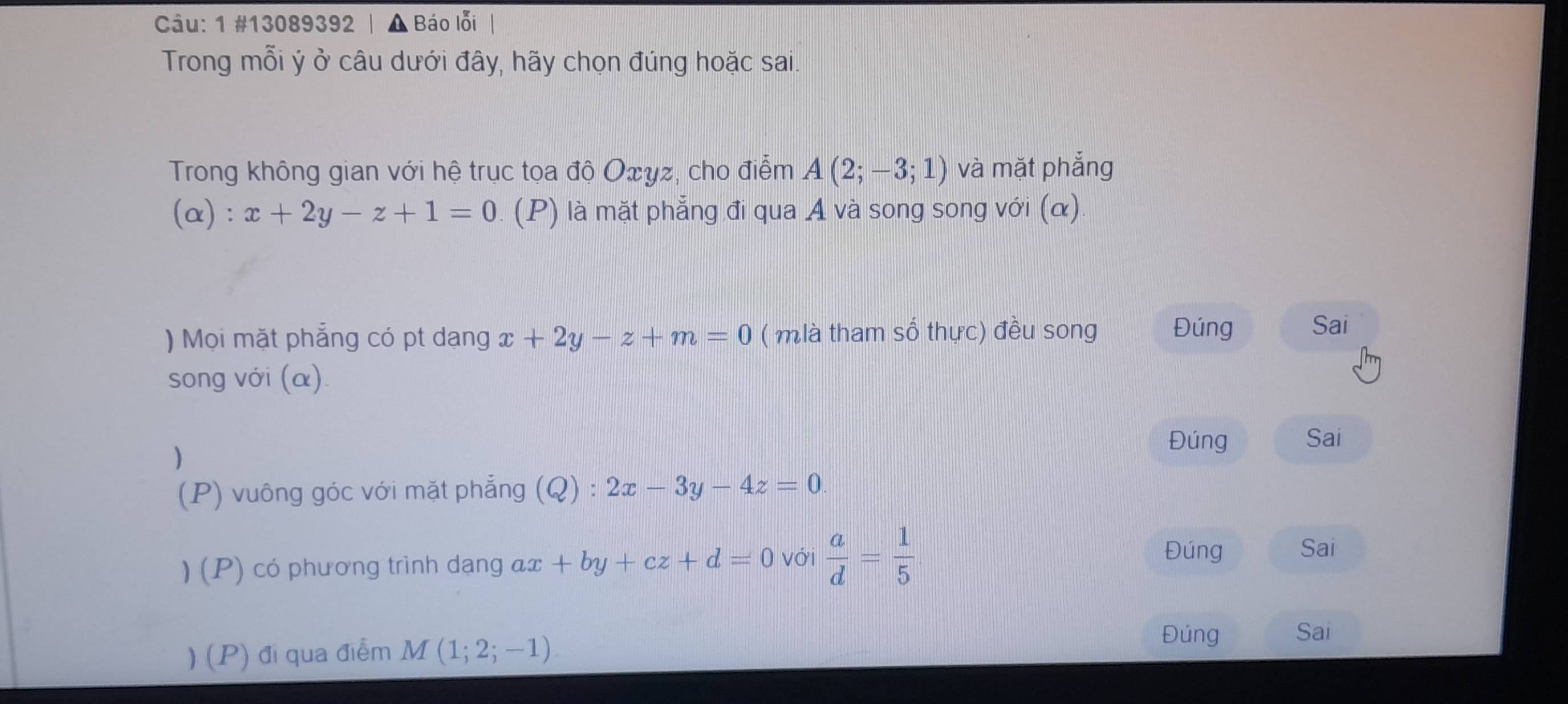 1 #13089392 | ▲ Báo lỗi 
Trong mỗi ý ở câu dưới đây, hãy chọn đúng hoặc sai. 
Trong không gian với hệ trục tọa độ Oxyz, cho điểm A(2;-3;1) và mặt phẳng
alpha ):x+2y-z+1=0 (P) là mặt phẳng đi qua A và song song với (α) 
) Mọi mặt phẳng có pt dạng x+2y-z+m=0 ( mlà tham số thực) đều song Đúng Sai 
song với (α). 
) 
Đúng Sai 
(P) vuông góc với mặt phẳng (Q):2x-3y-4z=0
) (P) có phương trình dạng αx +by+cz+d=0 với  a/d = 1/5 
Đúng Sai 
) (P) đi qua điểm M(1;2;-1)
Đúng Sai