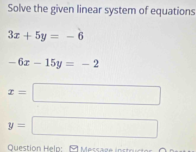 Solve the given linear system of equations
3x+5y=-6
-6x-15y=-2
x=
y=
Question Help: [ Message instruct