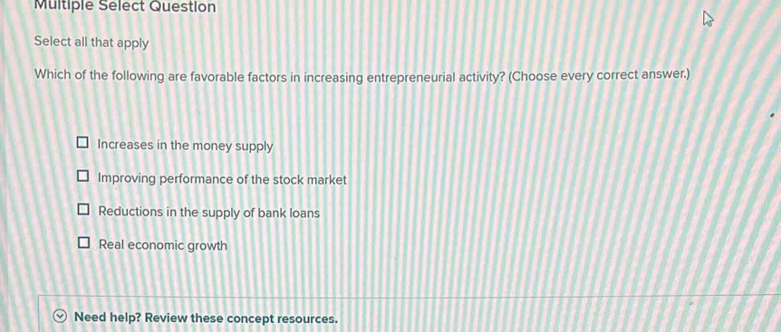 Multiple Select Question
Select all that apply
Which of the following are favorable factors in increasing entrepreneurial activity? (Choose every correct answer.)
Increases in the money supply
Improving performance of the stock market
Reductions in the supply of bank loans
Real economic growth
Need help? Review these concept resources.