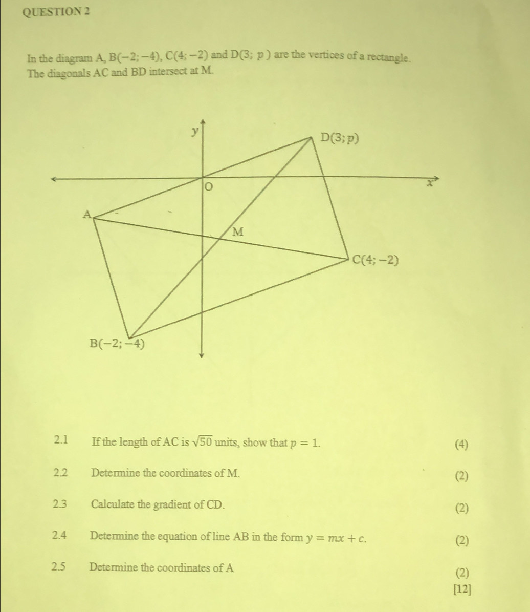 In the diagram A, B(-2;-4),C(4;-2) and D(3;p) are the vertices of a rectangle.
The diagonals AC and BD intersect at M.
2.1  If the length of AC is sqrt(50) units, show that p=1. (4)
2.2 Determine the coordinates of M. (2)
2.3 Calculate the gradient of CD. (2)
2.4 Determine the equation of line AB in the form y=mx+c.
(2)
2.5 Determine the coordinates of A
(2)
[12]