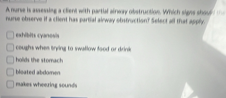 A nurse is assessing a client with partial airway obstruction. Which signs s oy 
nurse observe if a client has partial airway obstruction? Select all that apply,
exhibits cyanosis
coughs when trying to swallow food or drink
holds the stomach
bloated abdomen
makes wheezing sounds